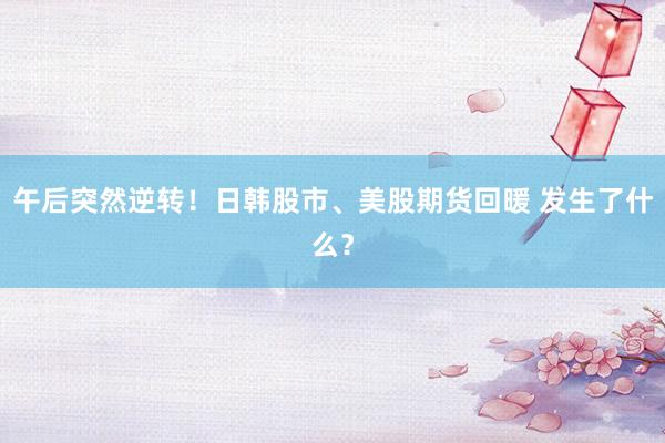 午后突然逆转！日韩股市、美股期货回暖 发生了什么？