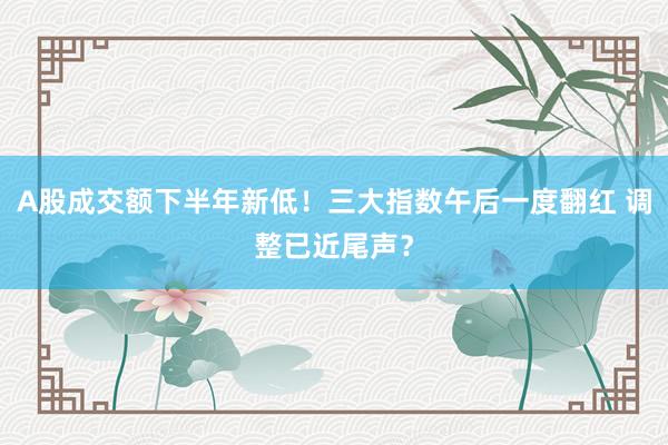 A股成交额下半年新低！三大指数午后一度翻红 调整已近尾声？
