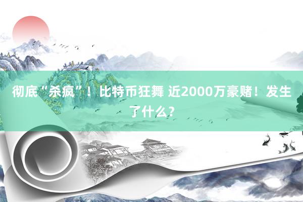 彻底“杀疯”！比特币狂舞 近2000万豪赌！发生了什么？