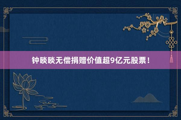钟睒睒无偿捐赠价值超9亿元股票！