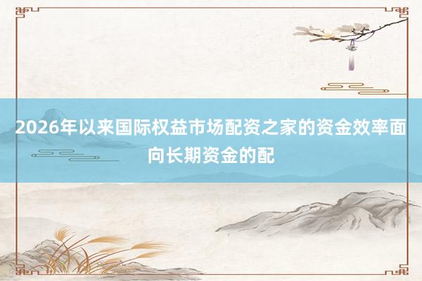 2026年以来国际权益市场配资之家的资金效率面向长期资金的配