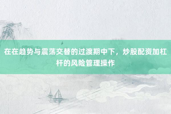 在在趋势与震荡交替的过渡期中下，炒股配资加杠杆的风险管理操作