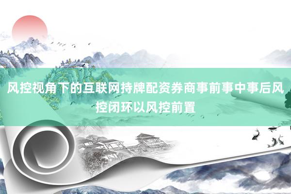 风控视角下的互联网持牌配资券商事前事中事后风控闭环以风控前置
