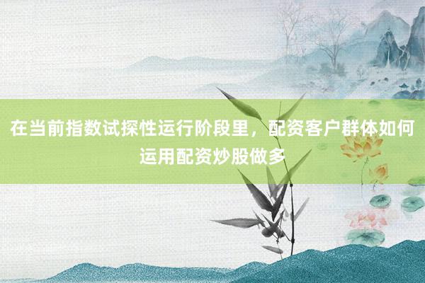 在当前指数试探性运行阶段里,配资客户群体如何运用配资炒股做多
