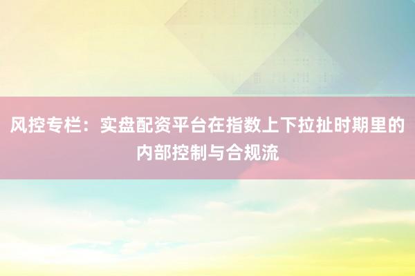 风控专栏：实盘配资平台在指数上下拉扯时期里的内部控制与合规流