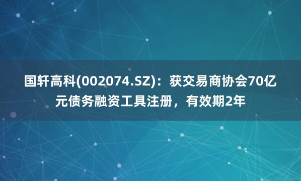 国轩高科(002074.SZ)：获交易商协会70亿元债务融资工具注册，有效期2年