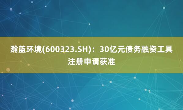 瀚蓝环境(600323.SH):30亿元债务融资工具注册申请获准