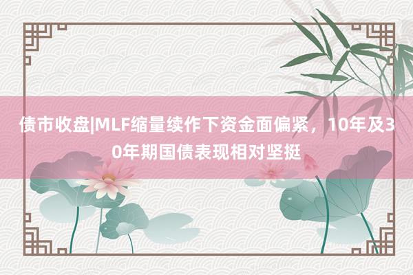 债市收盘|MLF缩量续作下资金面偏紧，10年及30年期国债表现相对坚挺