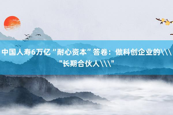 中国人寿6万亿“耐心资本”答卷：做科创企业的\