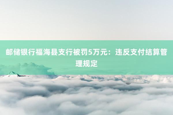 邮储银行福海县支行被罚5万元：违反支付结算管理规定