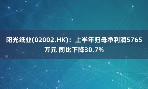 阳光纸业(02002.HK)：上半年归母净利润5765万元 同比下降30.7%
