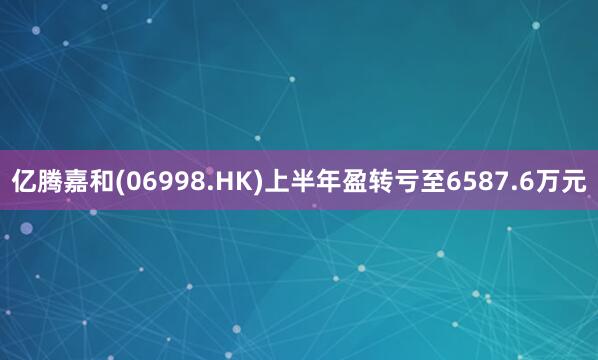 亿腾嘉和(06998.HK)上半年盈转亏至6587.6万元