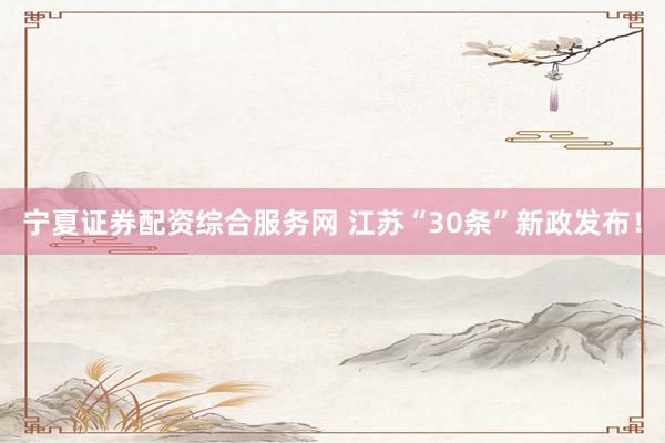 宁夏证券配资综合服务网 江苏“30条”新政发布！