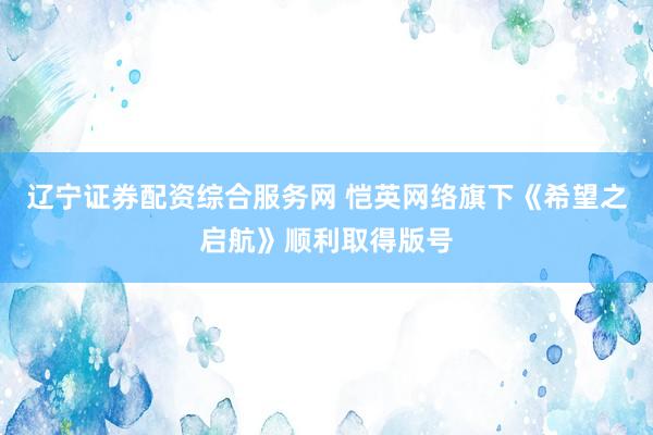 辽宁证券配资综合服务网 恺英网络旗下《希望之启航》顺利取得版号
