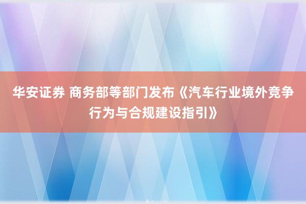华安证券 商务部等部门发布《汽车行业境外竞争行为与合规建设指引》