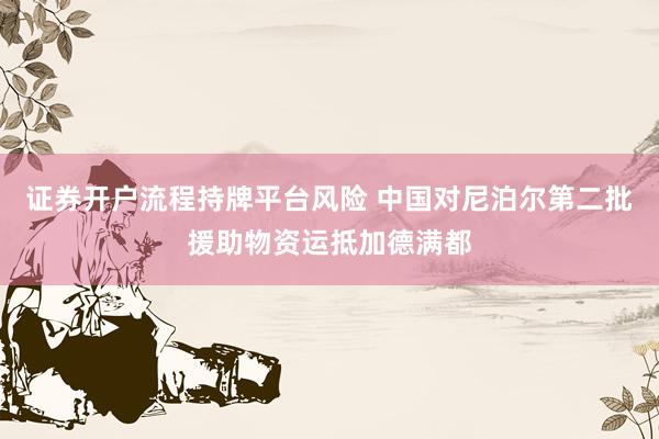 证券开户流程持牌平台风险 中国对尼泊尔第二批援助物资运抵加德满都