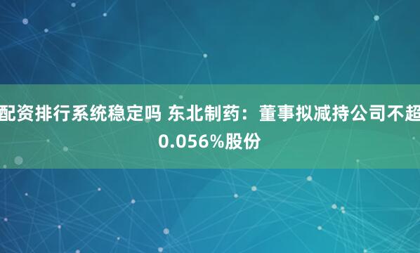 配资排行系统稳定吗 东北制药：董事拟减持公司不超0.056%股份
