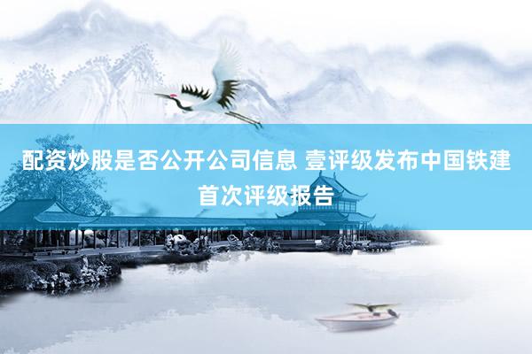 配资炒股是否公开公司信息 壹评级发布中国铁建首次评级报告