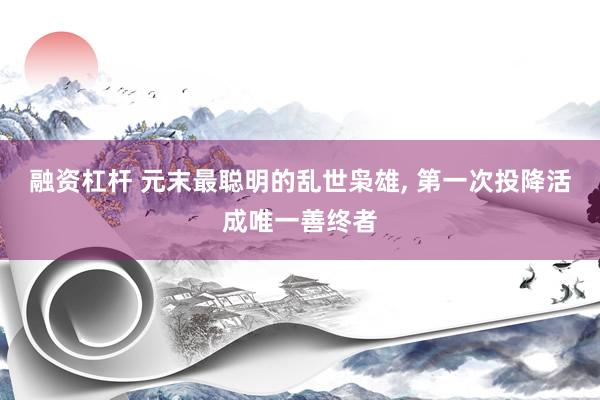 融资杠杆 元末最聪明的乱世枭雄, 第一次投降活成唯一善终者