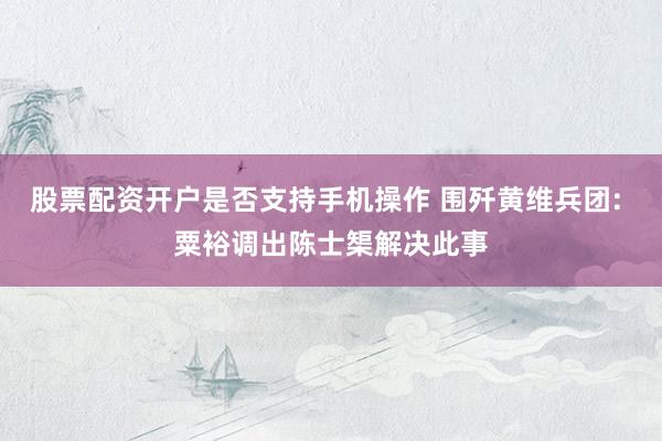 股票配资开户是否支持手机操作 围歼黄维兵团: 粟裕调出陈士榘解决此事
