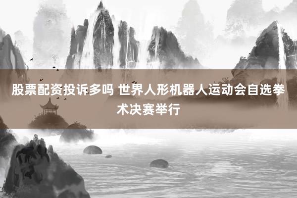 股票配资投诉多吗 世界人形机器人运动会自选拳术决赛举行