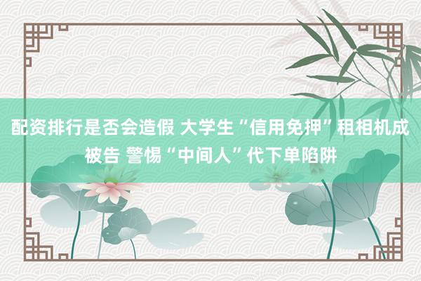 配资排行是否会造假 大学生“信用免押”租相机成被告 警惕“中间人”代下单陷阱