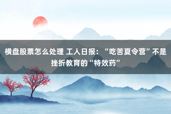 横盘股票怎么处理 工人日报：“吃苦夏令营”不是挫折教育的“特效药”