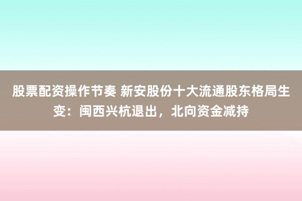 股票配资操作节奏 新安股份十大流通股东格局生变：闽西兴杭退出，北向资金减持