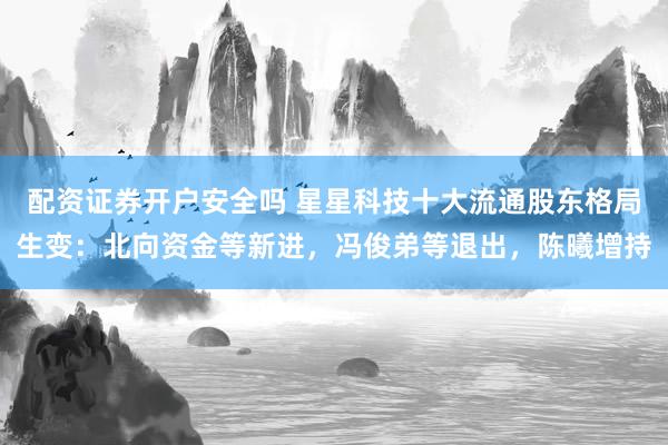 配资证券开户安全吗 星星科技十大流通股东格局生变：北向资金等新进，冯俊弟等退出，陈曦增持