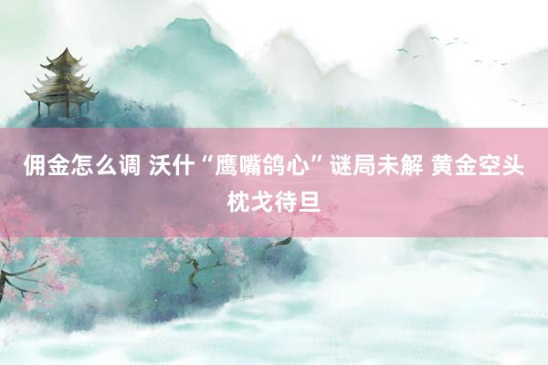 佣金怎么调 沃什“鹰嘴鸽心”谜局未解 黄金空头枕戈待旦