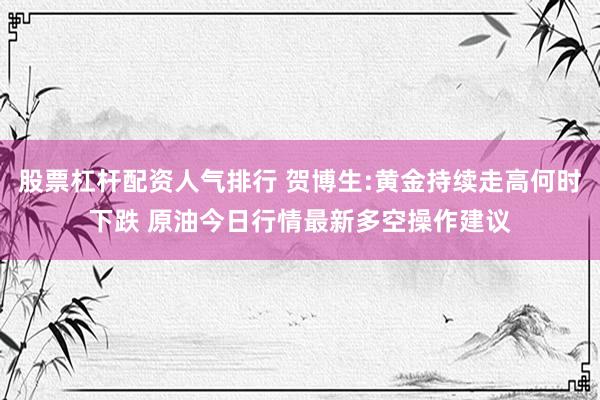 股票杠杆配资人气排行 贺博生:黄金持续走高何时下跌 原油今日行情最新多空操作建议