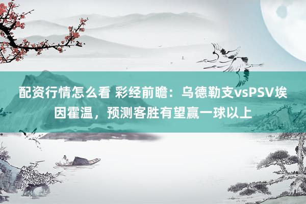 配资行情怎么看 彩经前瞻：乌德勒支vsPSV埃因霍温，预测客胜有望赢一球以上