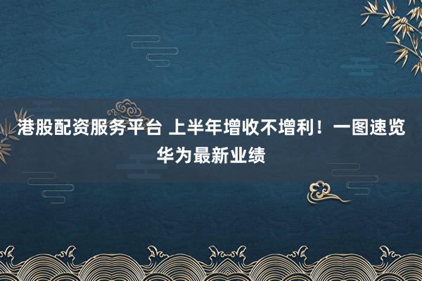港股配资服务平台 上半年增收不增利！一图速览华为最新业绩