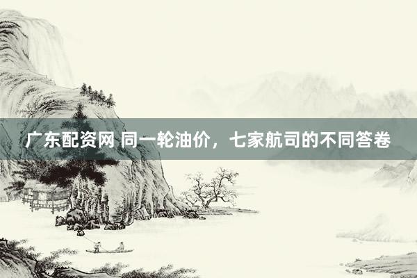 广东配资网 同一轮油价，七家航司的不同答卷