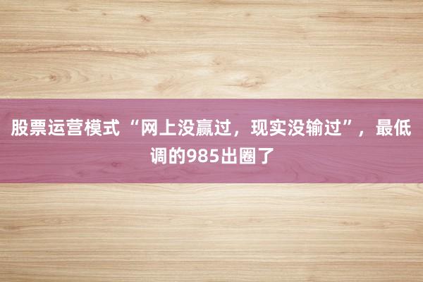 股票运营模式 “网上没赢过，现实没输过”，最低调的985出圈了