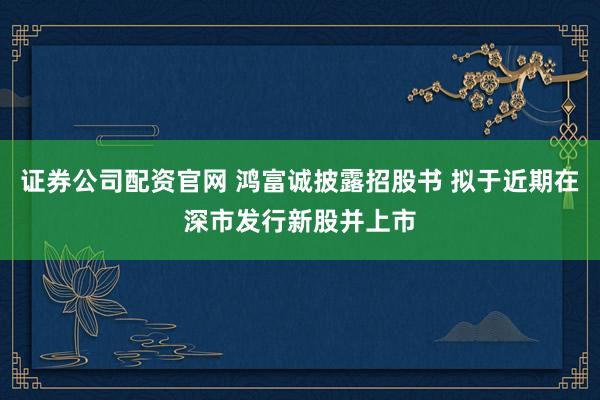 证券公司配资官网 鸿富诚披露招股书 拟于近期在深市发行新股并上市
