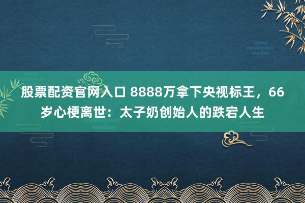 股票配资官网入口 8888万拿下央视标王，66岁心梗离世：太子奶创始人的跌宕人生