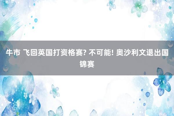 牛市 飞回英国打资格赛? 不可能! 奥沙利文退出国锦赛