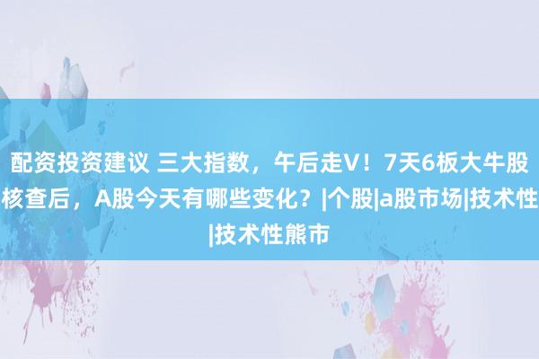 配资投资建议 三大指数，午后走V！7天6板大牛股停牌核查后，A股今天有哪些变化？|个股|a股市场|技术性熊市
