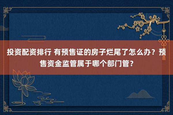 投资配资排行 有预售证的房子烂尾了怎么办？预售资金监管属于哪个部门管？