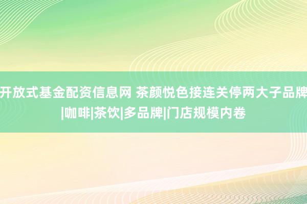 开放式基金配资信息网 茶颜悦色接连关停两大子品牌|咖啡|茶饮|多品牌|门店规模内卷