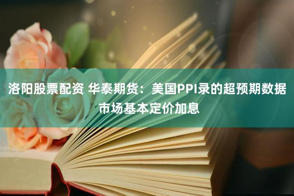 洛阳股票配资 华泰期货：美国PPI录的超预期数据 市场基本定价加息