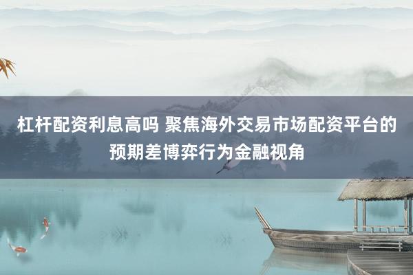 杠杆配资利息高吗 聚焦海外交易市场配资平台的预期差博弈行为金融视角