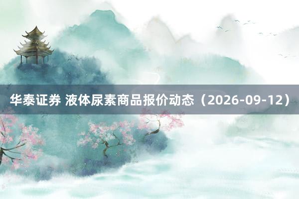 华泰证券 液体尿素商品报价动态（2026-09-12）