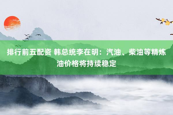 排行前五配资 韩总统李在明：汽油、柴油等精炼油价格将持续稳定