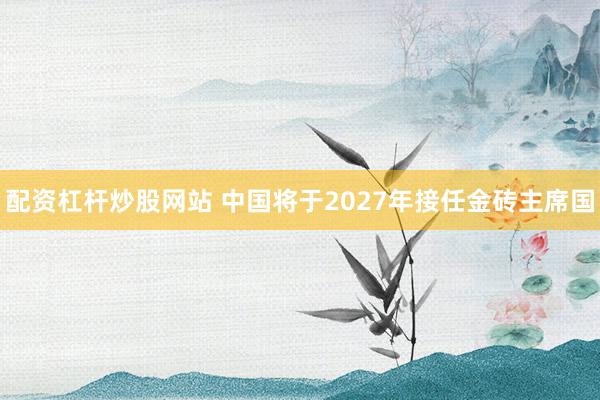 配资杠杆炒股网站 中国将于2027年接任金砖主席国