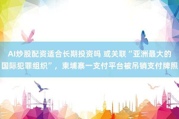 AI炒股配资适合长期投资吗 或关联“亚洲最大的国际犯罪组织”，柬埔寨一支付平台被吊销支付牌照