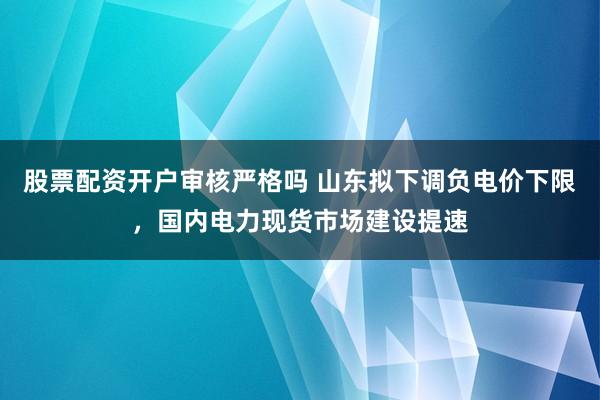股票配资开户审核严格吗 山东拟下调负电价下限，国内电力现货市场建设提速
