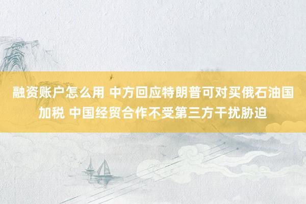 融资账户怎么用 中方回应特朗普可对买俄石油国加税 中国经贸合作不受第三方干扰胁迫
