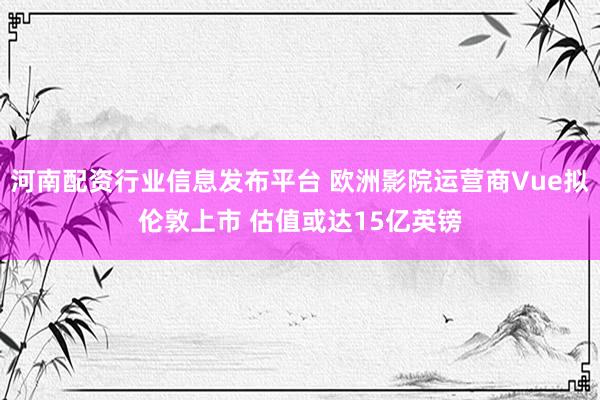河南配资行业信息发布平台 欧洲影院运营商Vue拟伦敦上市 估值或达15亿英镑
